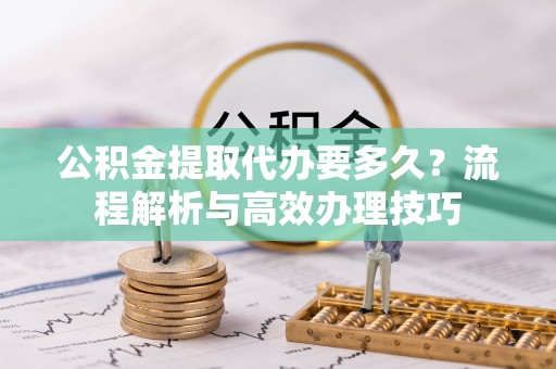 普兰店公积金提取代办要多久？流程解析与高效办理技巧