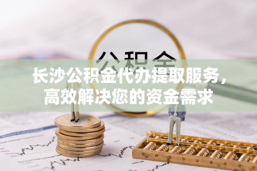 普兰店长沙公积金代办提取服务，高效解决您的资金需求